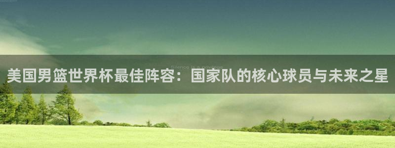 世界杯赛程时间表:美国男篮世界杯最佳阵容:国家队的核心球员与未来之星